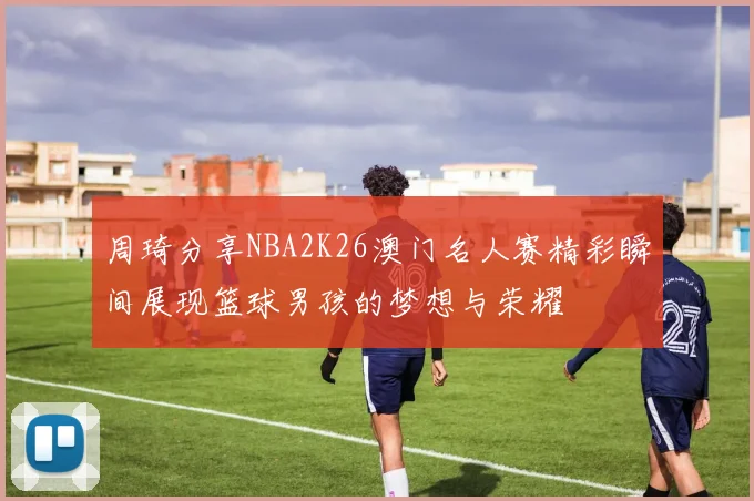 周琦分享NBA2K26澳门名人赛精彩瞬间展现篮球男孩的梦想与荣耀