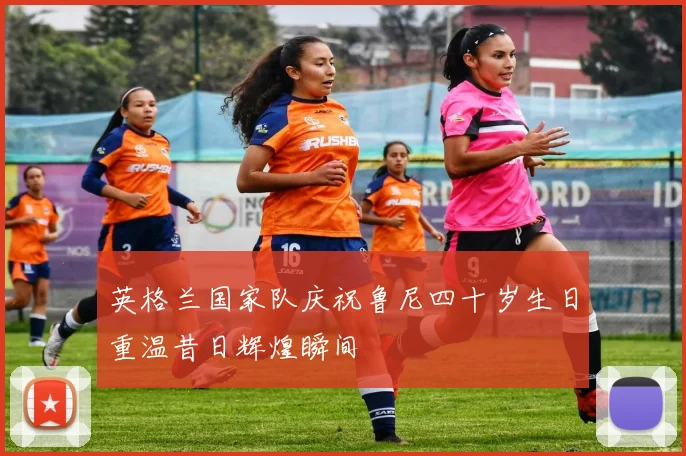 英格兰国家队庆祝鲁尼四十岁生日重温昔日辉煌瞬间