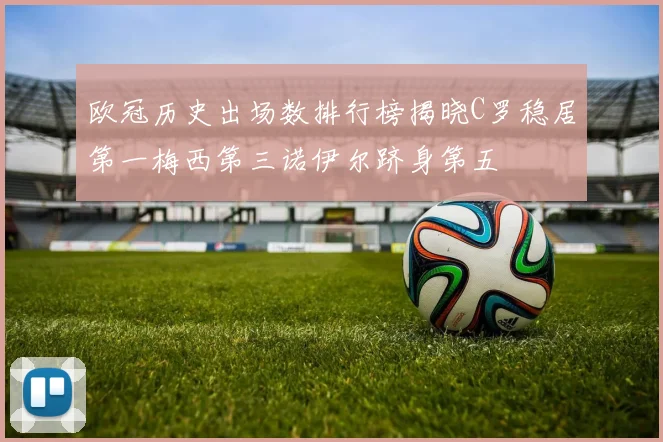 欧冠历史出场数排行榜揭晓C罗稳居第一梅西第三诺伊尔跻身第五