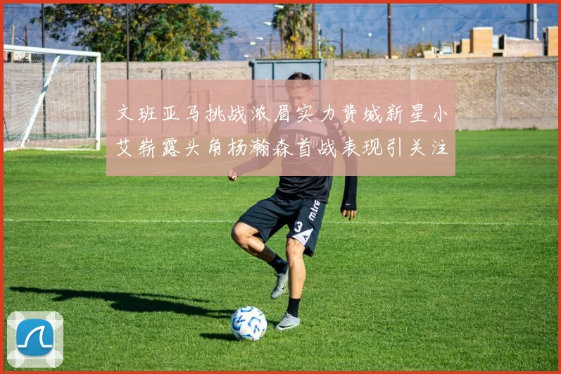 文班亚马挑战浓眉实力费城新星小艾崭露头角杨瀚森首战表现引关注