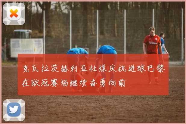 克瓦拉茨赫利亚社媒庆祝进球巴黎在欧冠赛场继续奋勇向前