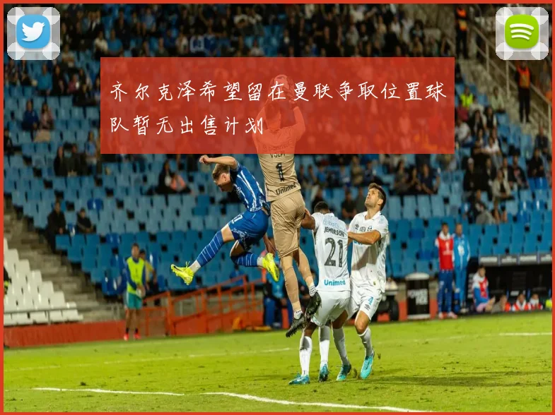 齐尔克泽希望留在曼联争取位置球队暂无出售计划