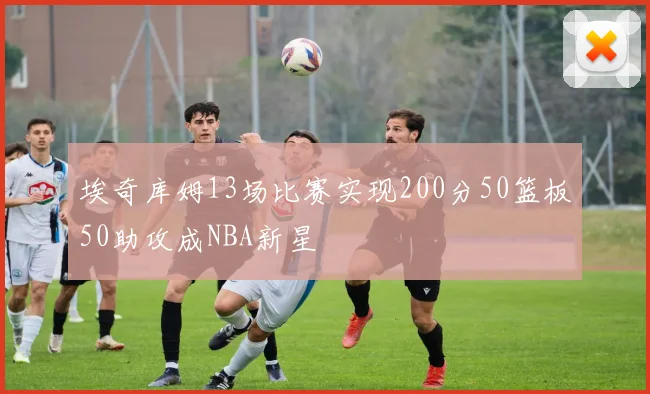 埃奇库姆13场比赛实现200分50篮板50助攻成NBA新星