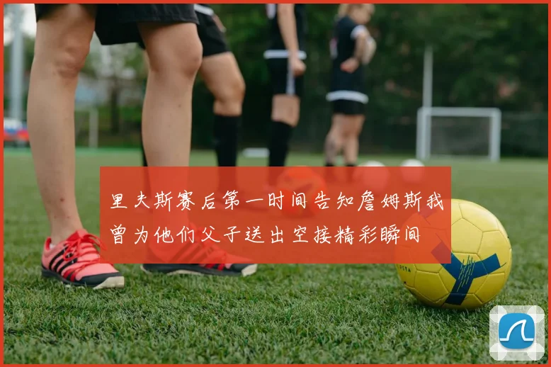 里夫斯赛后第一时间告知詹姆斯我曾为他们父子送出空接精彩瞬间