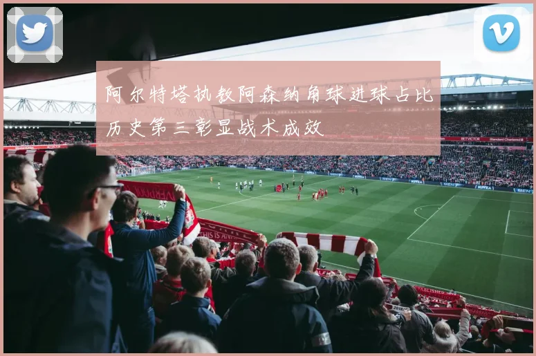 阿尔特塔执教阿森纳角球进球占比历史第三彰显战术成效