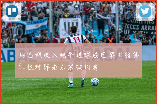 姆巴佩攻入绝平进球成巴黎旧将第51位对阵老东家破门者