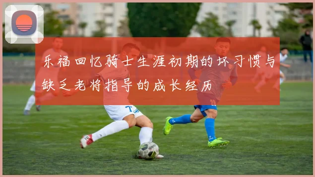 乐福回忆骑士生涯初期的坏习惯与缺乏老将指导的成长经历