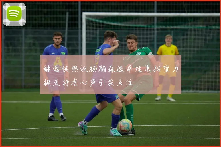 键盘侠热议杨瀚森选举结果拓蜜力挺支持者心声引发关注