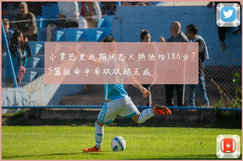 小贾巴里近期状态火热场均186分75篮板命中率双双超五成