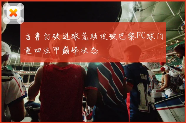吉鲁打破进球荒助攻破巴黎FC球门重回法甲巅峰状态